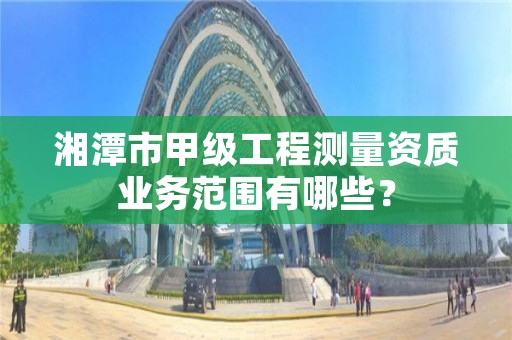 湘潭市甲级工程测量资质业务范围有哪些?