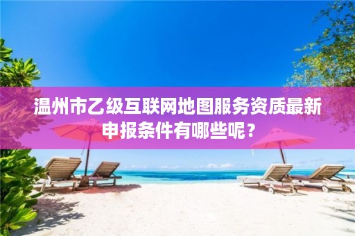 温州市乙级互联网地图服务资质最新申报条件有哪些呢？