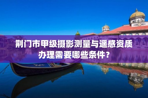 荆门市甲级摄影测量与遥感资质办理需要哪些条件?