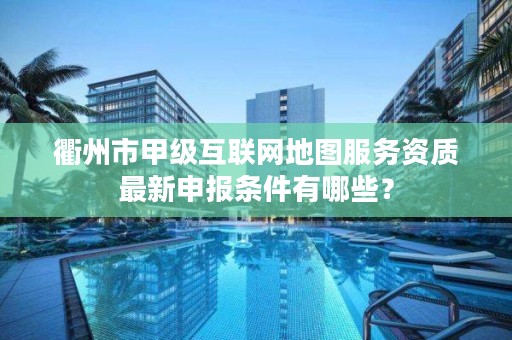 衢州市甲级互联网地图服务资质最新申报条件有哪些？