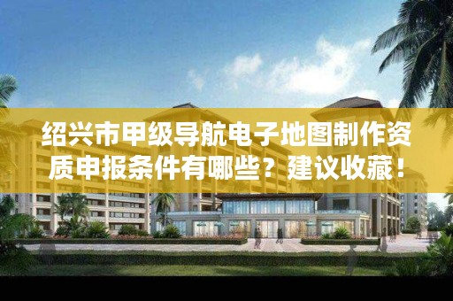 绍兴市甲级导航电子地图制作资质申报条件有哪些？建议收藏！