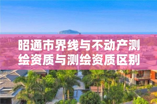 昭通市界线与不动产测绘资质与测绘资质区别是什么呢?