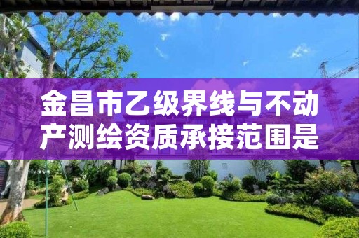 金昌市乙级界线与不动产测绘资质承接范围是有哪些呢?