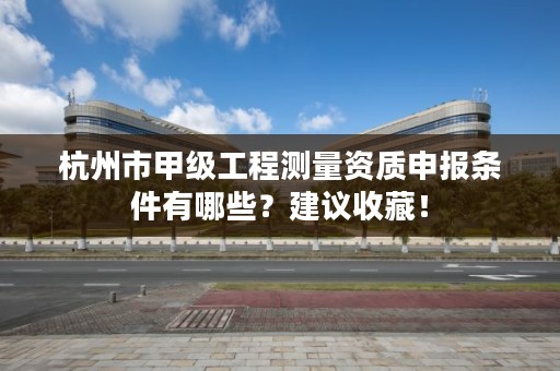 杭州市甲级工程测量资质申报条件有哪些？建议收藏！
