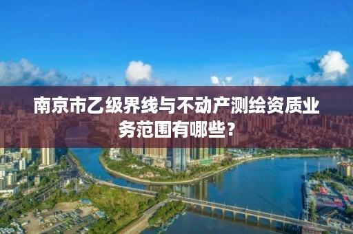 南京市乙级界线与不动产测绘资质业务范围有哪些?