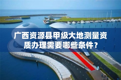广西资源县甲级大地测量资质办理需要哪些条件?
