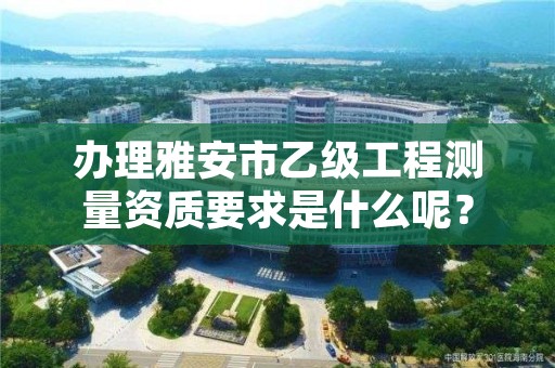 办理雅安市乙级工程测量资质要求是什么呢?