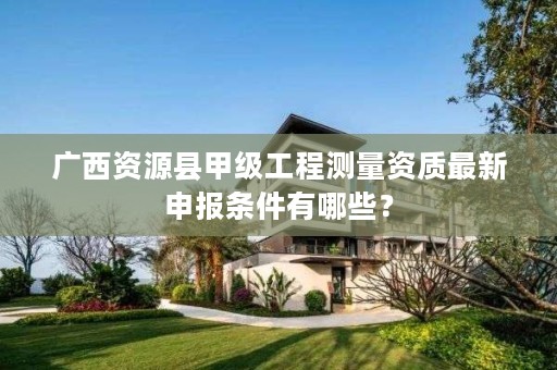 广西资源县甲级工程测量资质最新申报条件有哪些?