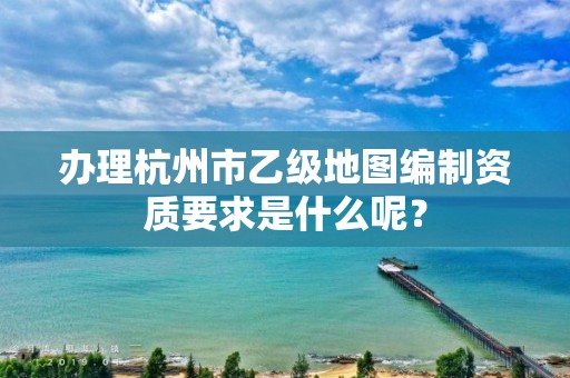 办理杭州市乙级地图编制资质要求是什么呢？