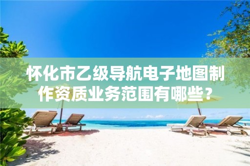 怀化市乙级导航电子地图制作资质业务范围有哪些?