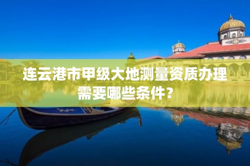 连云港市甲级大地测量资质办理需要哪些条件?