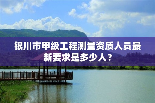 银川市甲级工程测量资质人员最新要求是多少人？