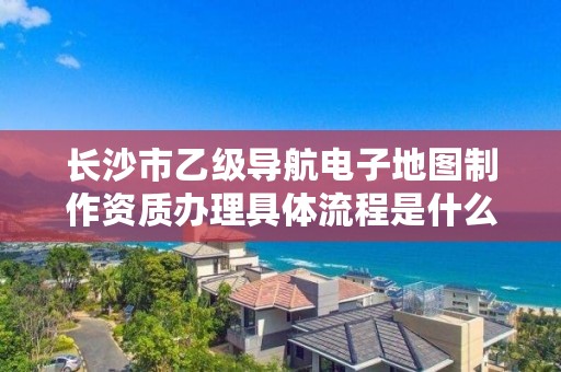 长沙市乙级导航电子地图制作资质办理具体流程是什么?