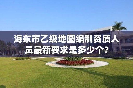 海东市乙级地图编制资质人员最新要求是多少个?