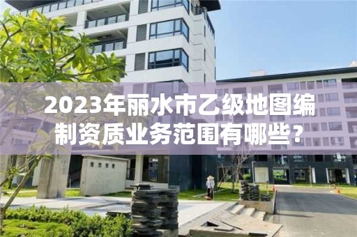 2023年丽水市乙级地图编制资质业务范围有哪些？