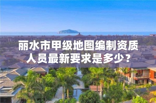 丽水市甲级地图编制资质人员最新要求是多少？