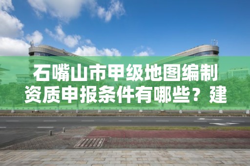 石嘴山市甲级地图编制资质申报条件有哪些？建议收藏！