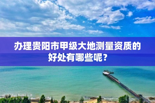 办理贵阳市甲级大地测量资质的好处有哪些呢?