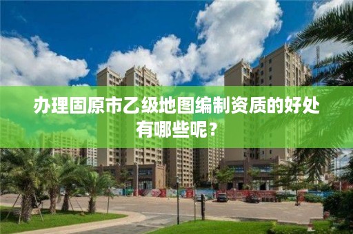 办理固原市乙级地图编制资质的好处有哪些呢？