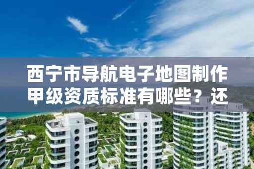 西宁市导航电子地图制作甲级资质标准有哪些?还不清楚得看过来