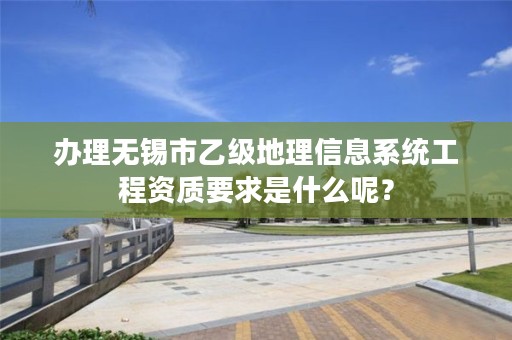 办理无锡市乙级地理信息系统工程资质要求是什么呢?