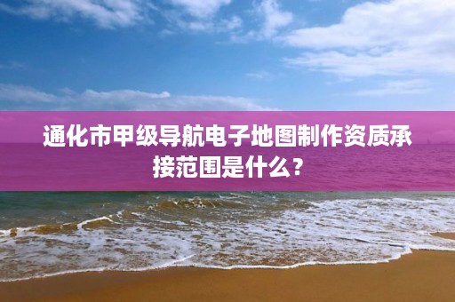 通化市甲级导航电子地图制作资质承接范围是什么?