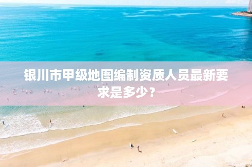 银川市甲级地图编制资质人员最新要求是多少？