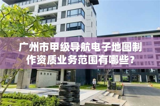 广州市甲级导航电子地图制作资质业务范围有哪些?