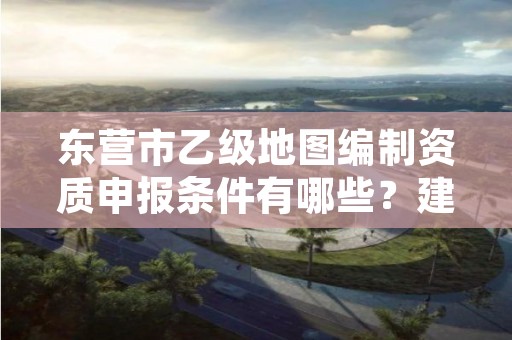 东营市乙级地图编制资质申报条件有哪些?建议收藏!