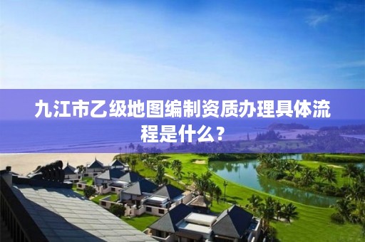 九江市乙级地图编制资质办理具体流程是什么?