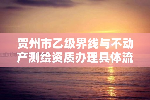 贺州市乙级界线与不动产测绘资质办理具体流程是什么?