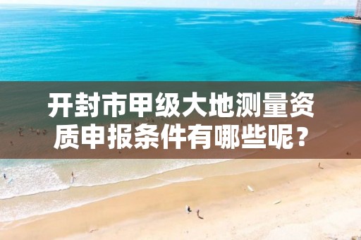 开封市甲级大地测量资质申报条件有哪些呢?