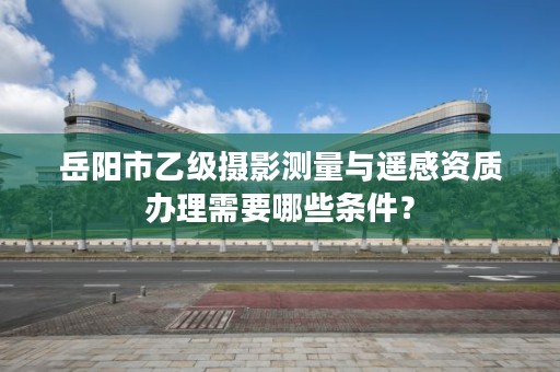 岳阳市乙级摄影测量与遥感资质办理需要哪些条件?