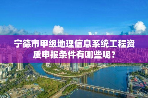 宁德市甲级地理信息系统工程资质申报条件有哪些呢?
