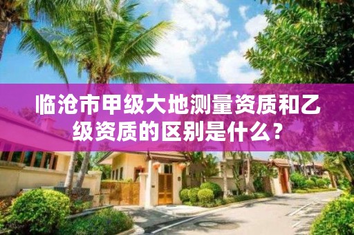 临沧市甲级大地测量资质和乙级资质的区别是什么?
