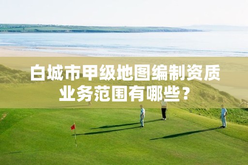 白城市甲级地图编制资质业务范围有哪些?