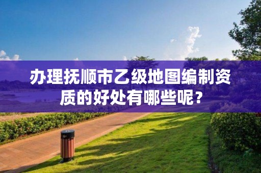 办理抚顺市乙级地图编制资质的好处有哪些呢?