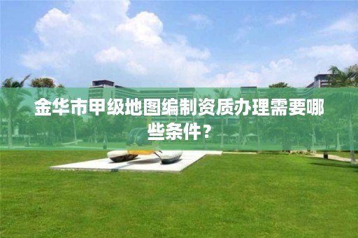 金华市甲级地图编制资质办理需要哪些条件？