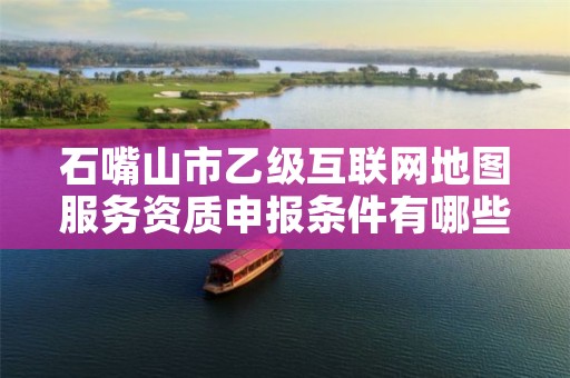 石嘴山市乙级互联网地图服务资质申报条件有哪些?建议收藏!