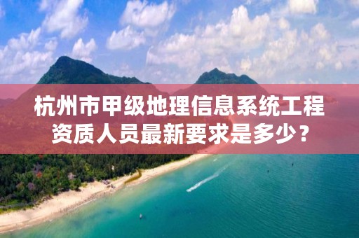 杭州市甲级地理信息系统工程资质人员最新要求是多少？