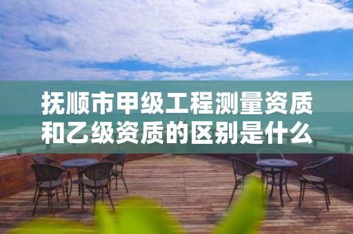 抚顺市甲级工程测量资质和乙级资质的区别是什么?