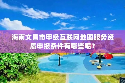 海南文昌市甲级互联网地图服务资质申报条件有哪些呢?