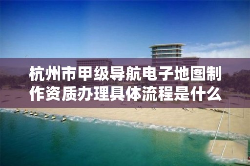 杭州市甲级导航电子地图制作资质办理具体流程是什么？
