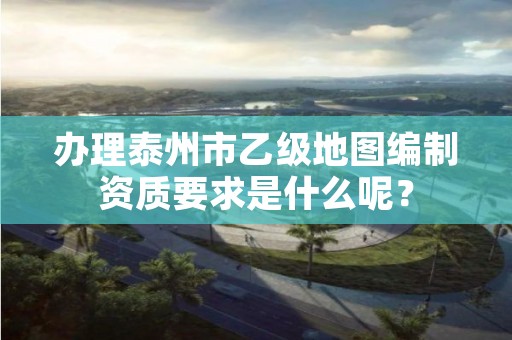 办理泰州市乙级地图编制资质要求是什么呢?