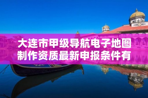 大连市甲级导航电子地图制作资质最新申报条件有哪些?