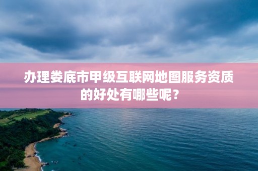 办理娄底市甲级互联网地图服务资质的好处有哪些呢?