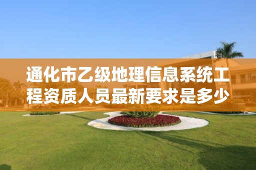 通化市乙级地理信息系统工程资质人员最新要求是多少个?