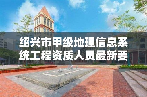 绍兴市甲级地理信息系统工程资质人员最新要求是多少？
