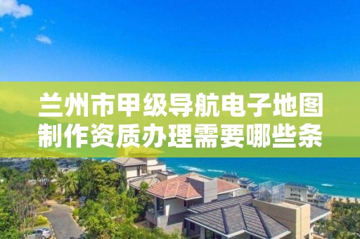 兰州市甲级导航电子地图制作资质办理需要哪些条件?