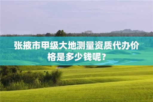 张掖市甲级大地测量资质代办价格是多少钱呢?
